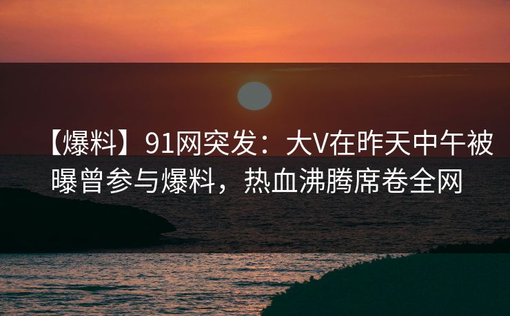【爆料】91网突发：大V在昨天中午被曝曾参与爆料，热血沸腾席卷全网