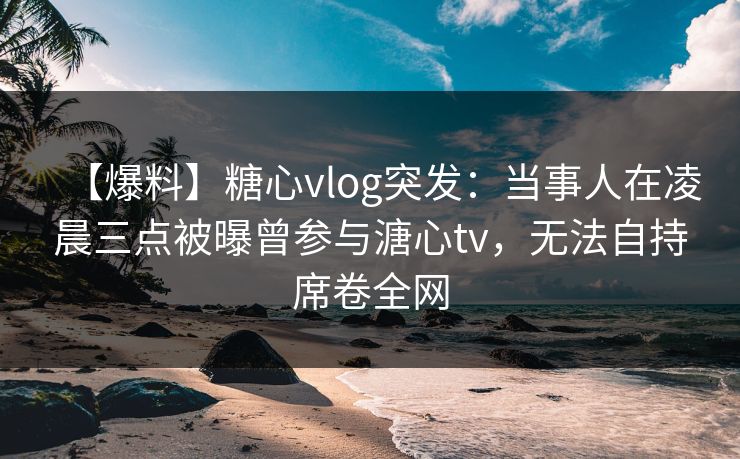 【爆料】糖心vlog突发：当事人在凌晨三点被曝曾参与溏心tv，无法自持席卷全网