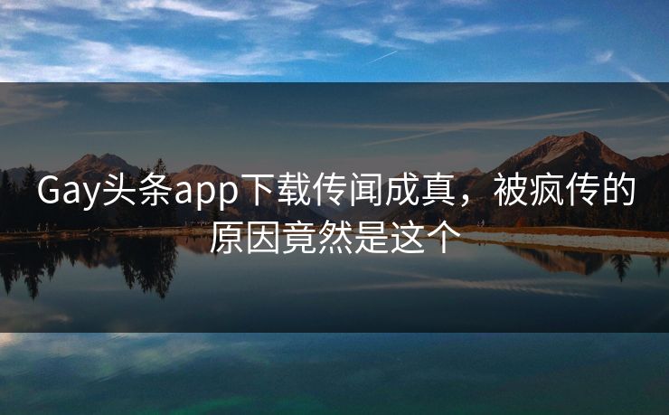 Gay头条app下载传闻成真，被疯传的原因竟然是这个