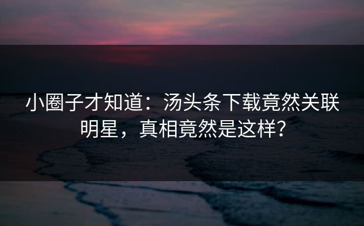 小圈子才知道：汤头条下载竟然关联明星，真相竟然是这样？