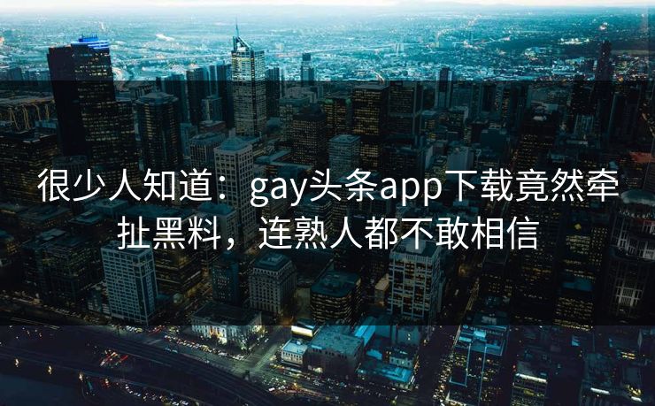 很少人知道：gay头条app下载竟然牵扯黑料，连熟人都不敢相信