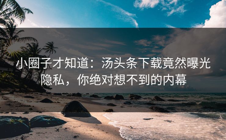 小圈子才知道：汤头条下载竟然曝光隐私，你绝对想不到的内幕