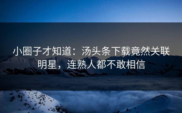 小圈子才知道：汤头条下载竟然关联明星，连熟人都不敢相信