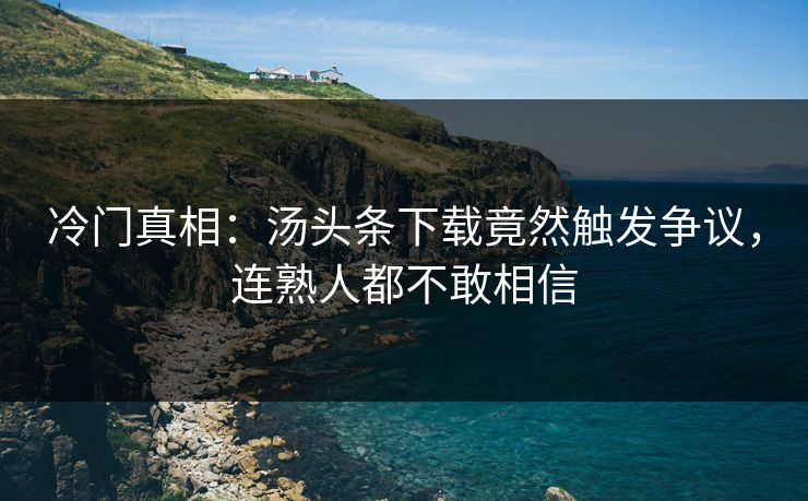 冷门真相：汤头条下载竟然触发争议，连熟人都不敢相信
