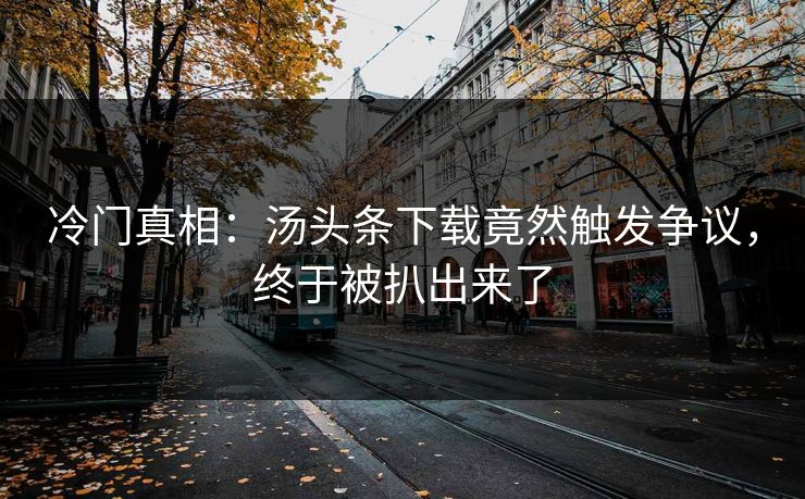 冷门真相：汤头条下载竟然触发争议，终于被扒出来了