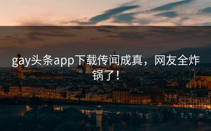 gay头条app下载传闻成真，网友全炸锅了！