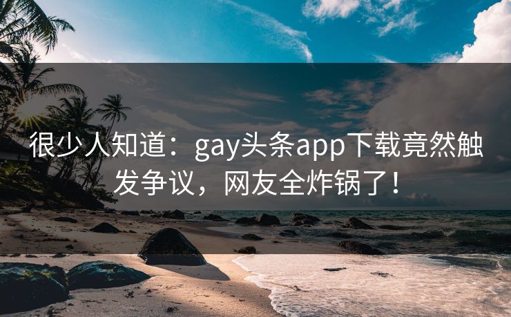 很少人知道：gay头条app下载竟然触发争议，网友全炸锅了！