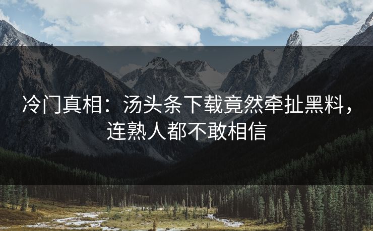 冷门真相：汤头条下载竟然牵扯黑料，连熟人都不敢相信