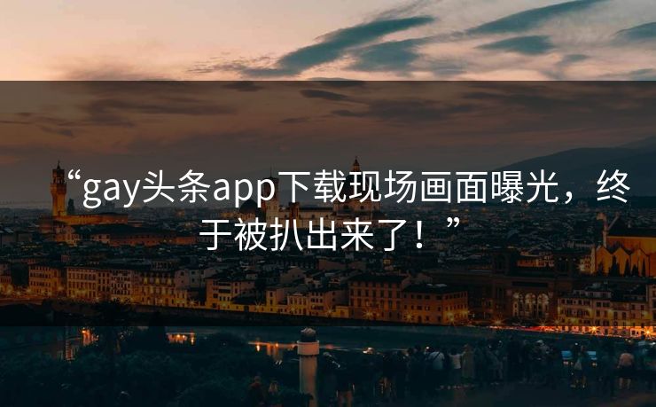 “gay头条app下载现场画面曝光，终于被扒出来了！”