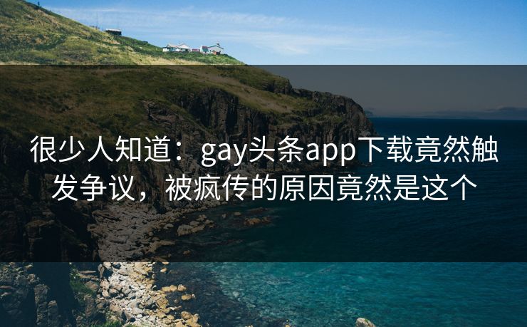 很少人知道：gay头条app下载竟然触发争议，被疯传的原因竟然是这个