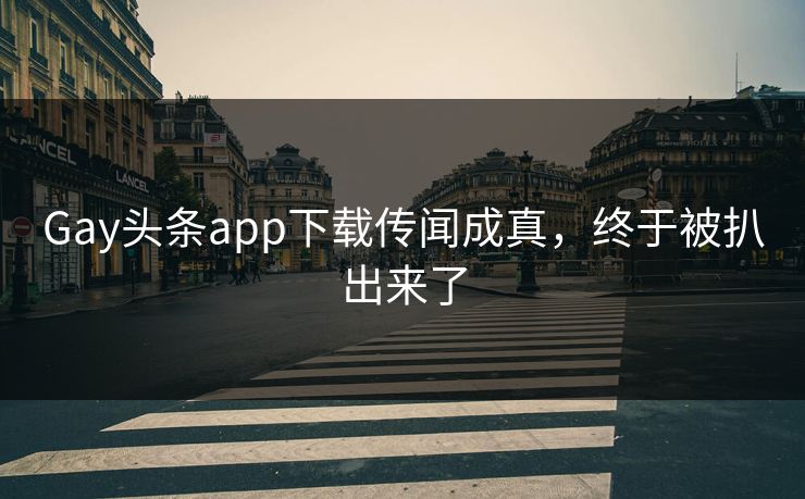 Gay头条app下载传闻成真，终于被扒出来了