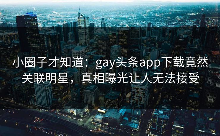 小圈子才知道：gay头条app下载竟然关联明星，真相曝光让人无法接受