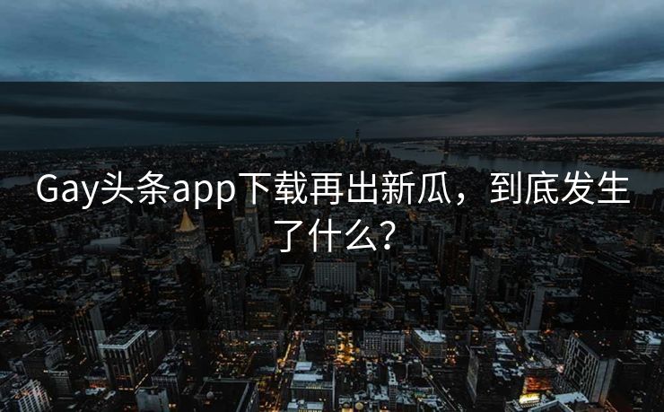 Gay头条app下载再出新瓜，到底发生了什么？
