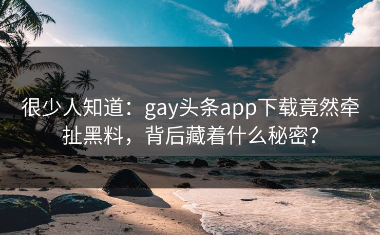 很少人知道：gay头条app下载竟然牵扯黑料，背后藏着什么秘密？