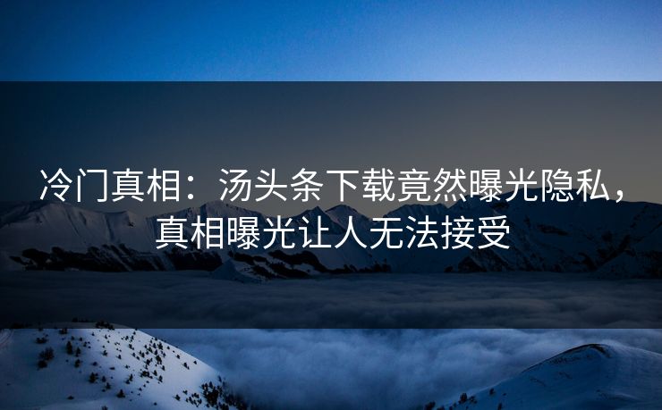 冷门真相：汤头条下载竟然曝光隐私，真相曝光让人无法接受