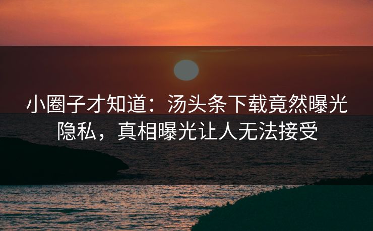 小圈子才知道：汤头条下载竟然曝光隐私，真相曝光让人无法接受