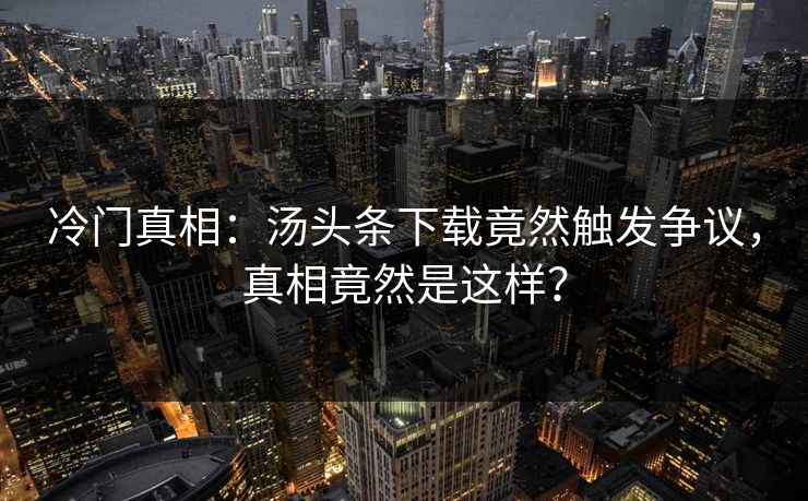 冷门真相：汤头条下载竟然触发争议，真相竟然是这样？