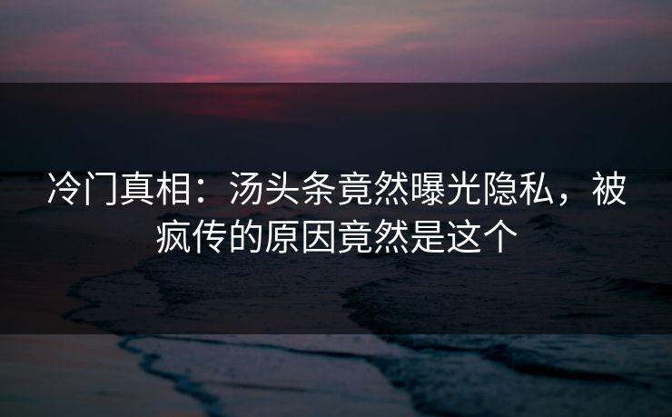 冷门真相：汤头条竟然曝光隐私，被疯传的原因竟然是这个