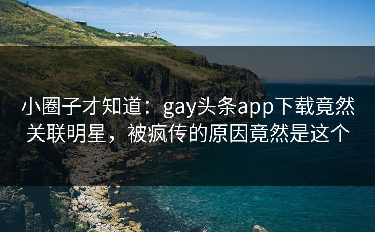 小圈子才知道：gay头条app下载竟然关联明星，被疯传的原因竟然是这个