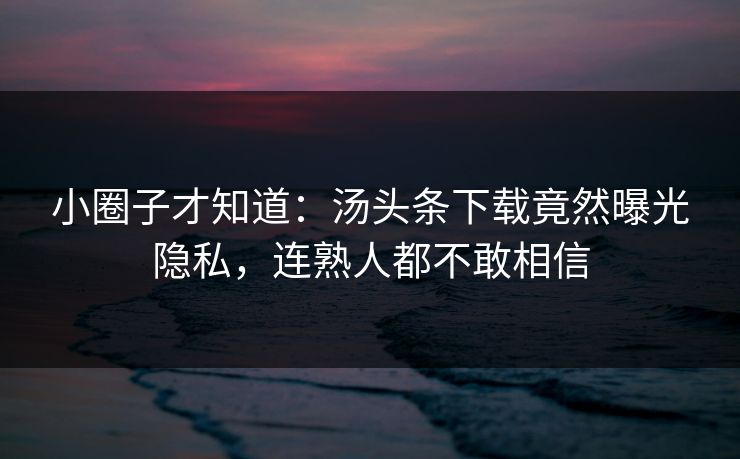 小圈子才知道：汤头条下载竟然曝光隐私，连熟人都不敢相信