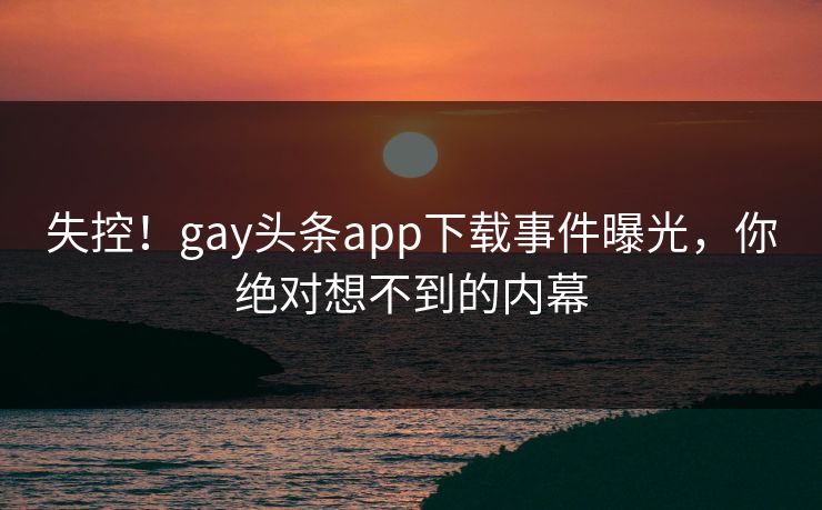 失控！gay头条app下载事件曝光，你绝对想不到的内幕