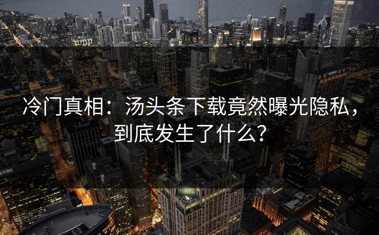 冷门真相：汤头条下载竟然曝光隐私，到底发生了什么？