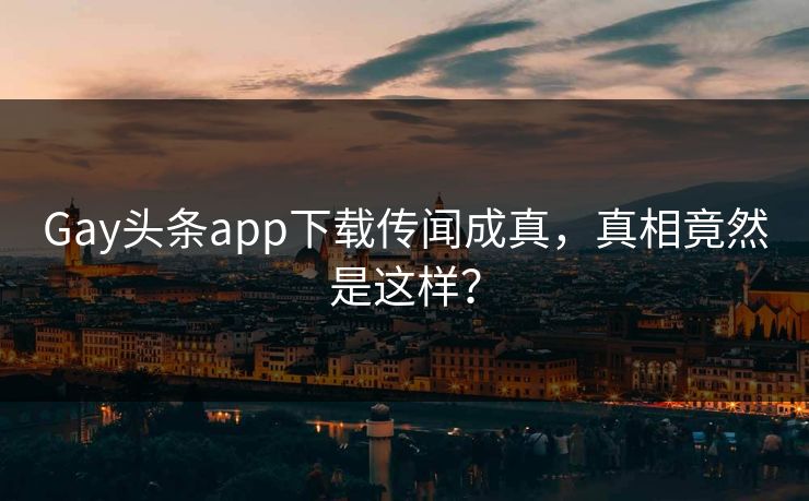 Gay头条app下载传闻成真，真相竟然是这样？