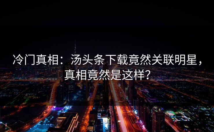 冷门真相：汤头条下载竟然关联明星，真相竟然是这样？