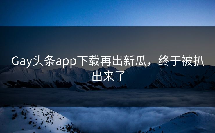 Gay头条app下载再出新瓜，终于被扒出来了