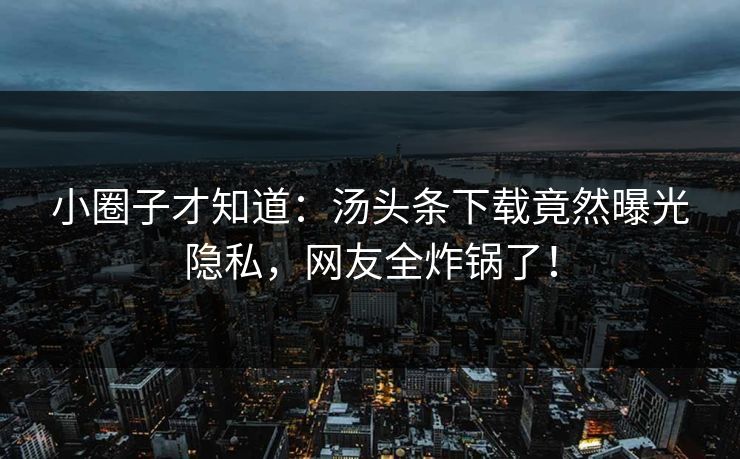 小圈子才知道：汤头条下载竟然曝光隐私，网友全炸锅了！