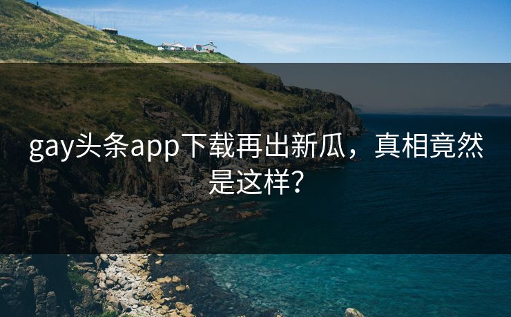gay头条app下载再出新瓜，真相竟然是这样？