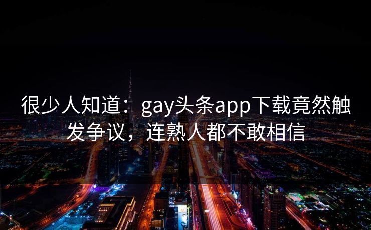 很少人知道：gay头条app下载竟然触发争议，连熟人都不敢相信