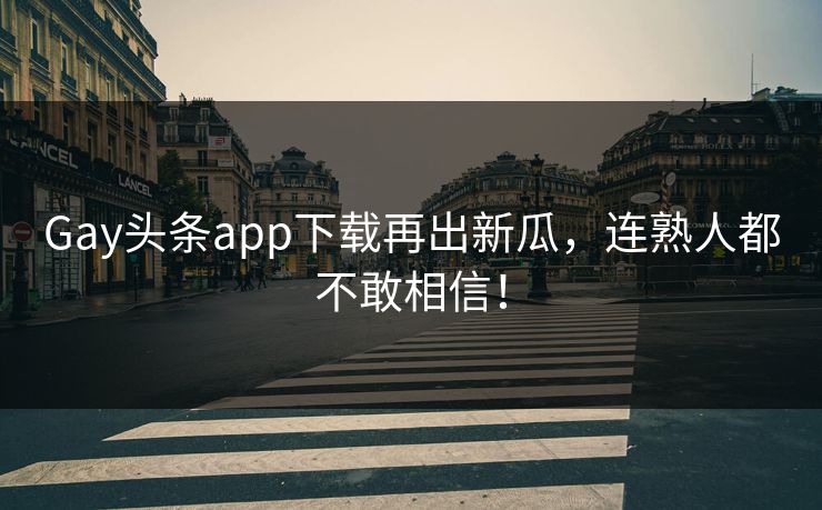 Gay头条app下载再出新瓜，连熟人都不敢相信！