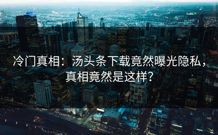 冷门真相：汤头条下载竟然曝光隐私，真相竟然是这样？