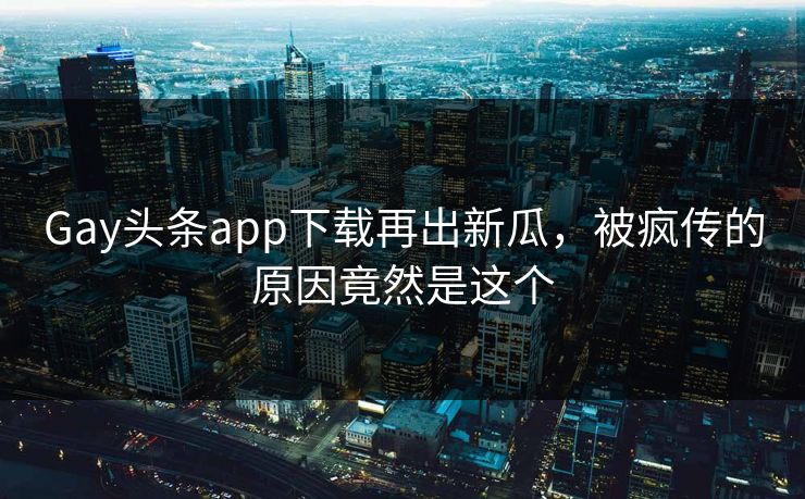 Gay头条app下载再出新瓜，被疯传的原因竟然是这个