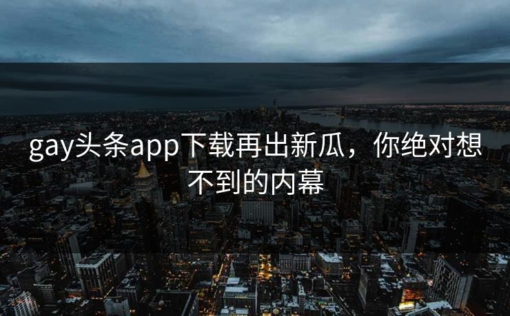 gay头条app下载再出新瓜，你绝对想不到的内幕
