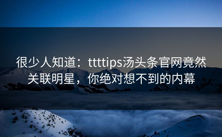 很少人知道：ttttips汤头条官网竟然关联明星，你绝对想不到的内幕