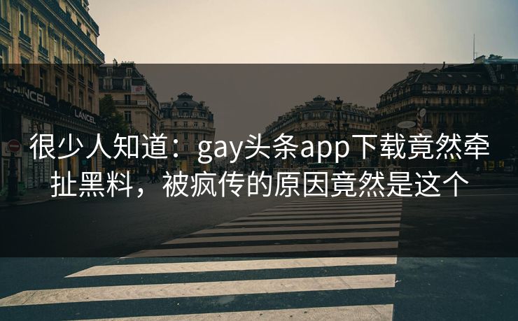 很少人知道：gay头条app下载竟然牵扯黑料，被疯传的原因竟然是这个