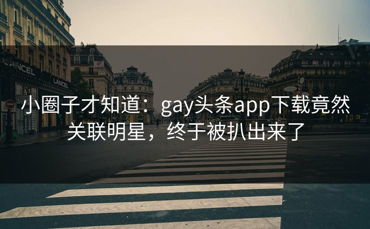 小圈子才知道：gay头条app下载竟然关联明星，终于被扒出来了