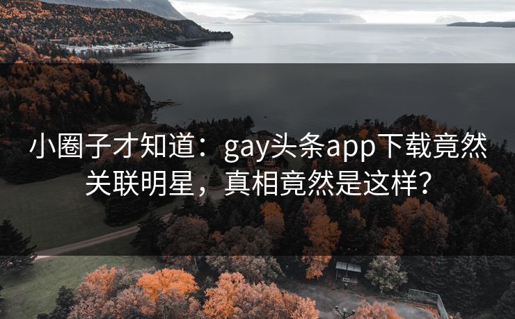 小圈子才知道：gay头条app下载竟然关联明星，真相竟然是这样？