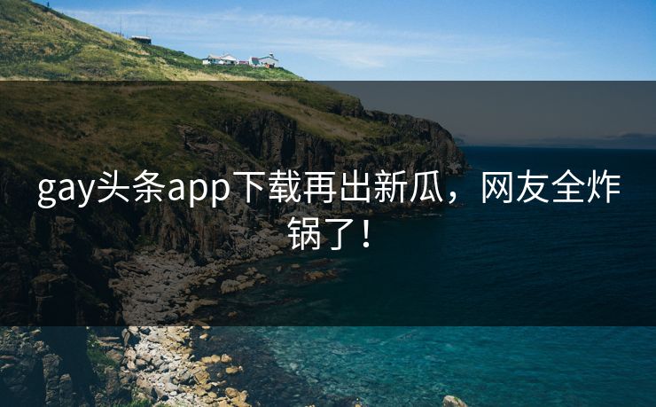 gay头条app下载再出新瓜，网友全炸锅了！
