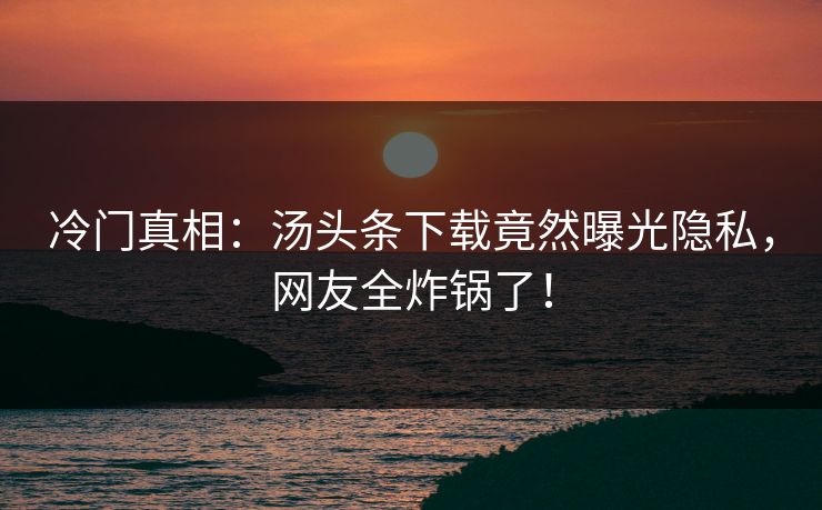 冷门真相：汤头条下载竟然曝光隐私，网友全炸锅了！