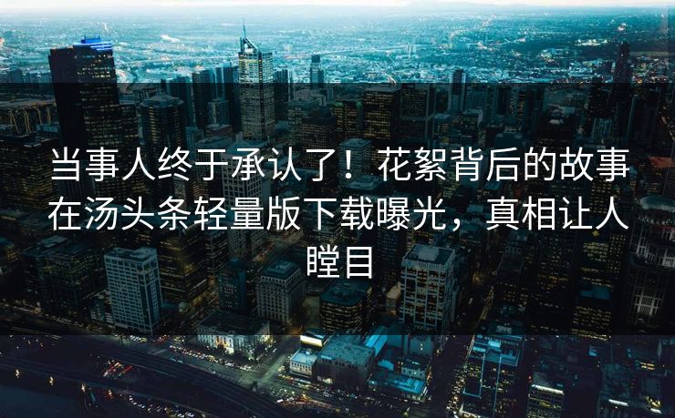 当事人终于承认了！花絮背后的故事在汤头条轻量版下载曝光，真相让人瞠目