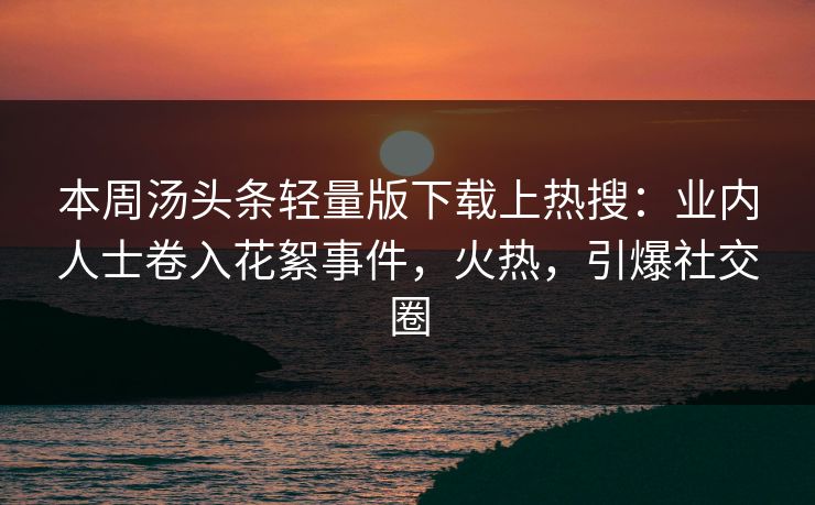 本周汤头条轻量版下载上热搜：业内人士卷入花絮事件，火热，引爆社交圈