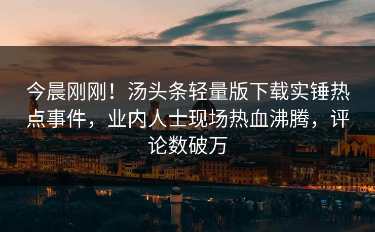 今晨刚刚！汤头条轻量版下载实锤热点事件，业内人士现场热血沸腾，评论数破万