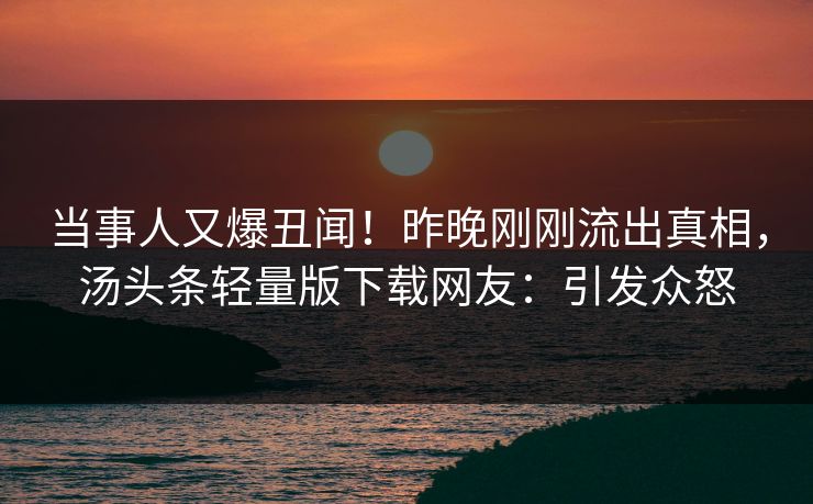 当事人又爆丑闻！昨晚刚刚流出真相，汤头条轻量版下载网友：引发众怒