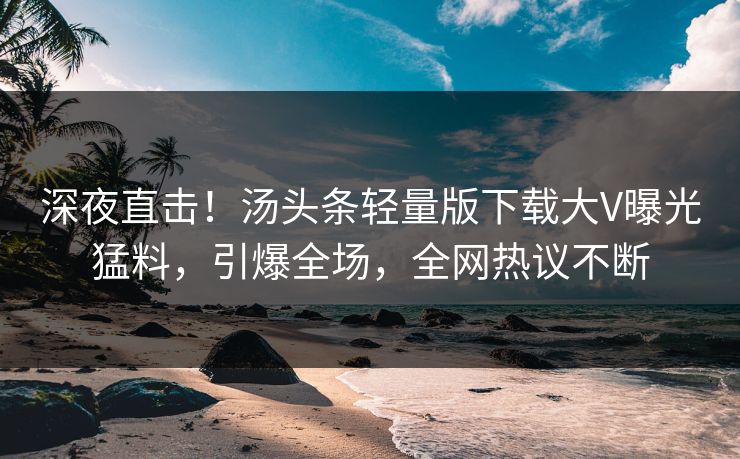 深夜直击！汤头条轻量版下载大V曝光猛料，引爆全场，全网热议不断