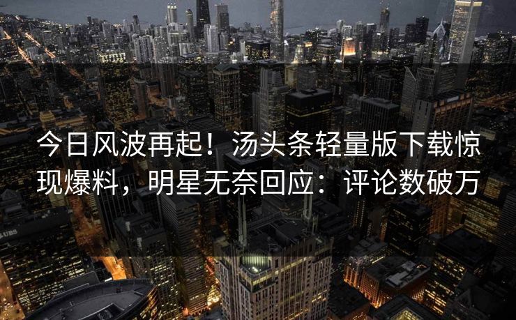 今日风波再起！汤头条轻量版下载惊现爆料，明星无奈回应：评论数破万