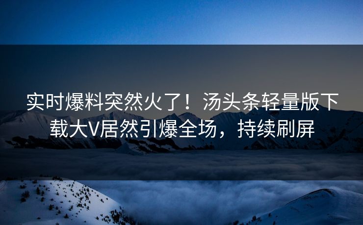 实时爆料突然火了！汤头条轻量版下载大V居然引爆全场，持续刷屏