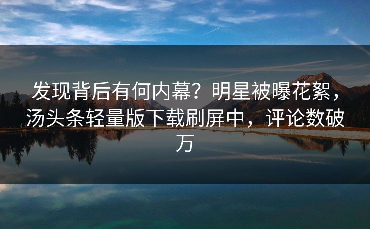 发现背后有何内幕？明星被曝花絮，汤头条轻量版下载刷屏中，评论数破万